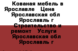 Кованая мебель в Ярославле › Цена ­ 100 - Ярославская обл., Ярославль г. Строительство и ремонт » Услуги   . Ярославская обл.,Ярославль г.